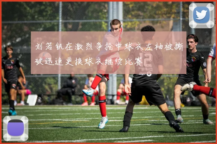 刘若钒在激烈争抢中球衣左袖被撕破迅速更换球衣继续比赛