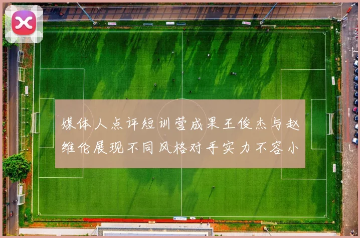 媒体人点评短训营成果王俊杰与赵维伦展现不同风格对手实力不容小觑