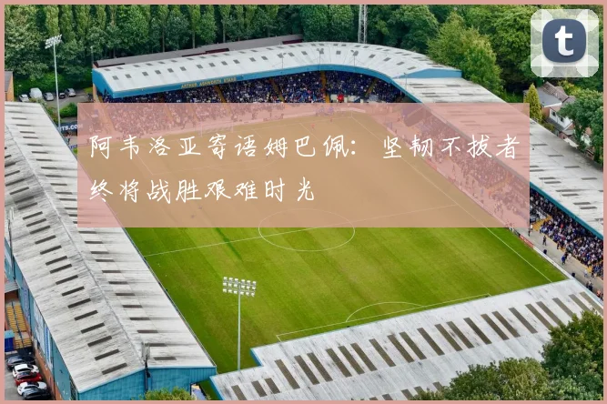 阿韦洛亚寄语姆巴佩：坚韧不拔者终将战胜艰难时光