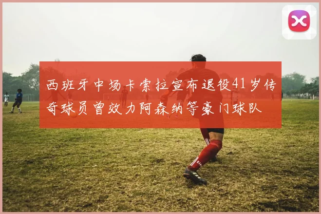 西班牙中场卡索拉宣布退役41岁传奇球员曾效力阿森纳等豪门球队