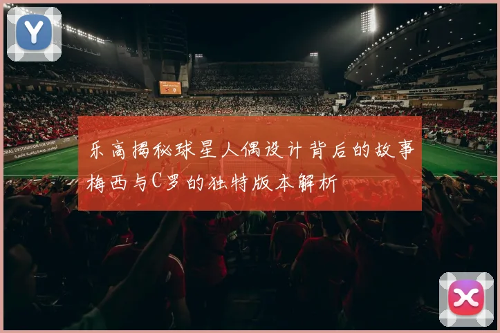 乐高揭秘球星人偶设计背后的故事梅西与C罗的独特版本解析