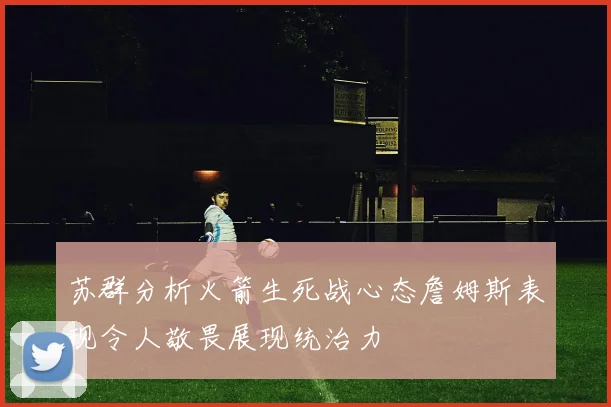 苏群分析火箭生死战心态詹姆斯表现令人敬畏展现统治力