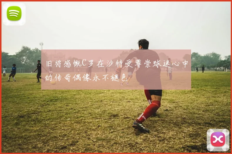 旧将感慨C罗在沙特受尊崇球迷心中的传奇偶像永不褪色