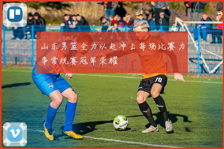 山东男篮全力以赴冲击每场比赛力争常规赛冠军荣耀