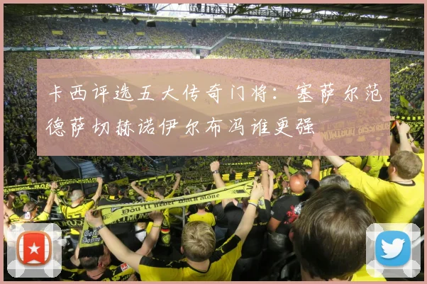 卡西评选五大传奇门将：塞萨尔范德萨切赫诺伊尔布冯谁更强
