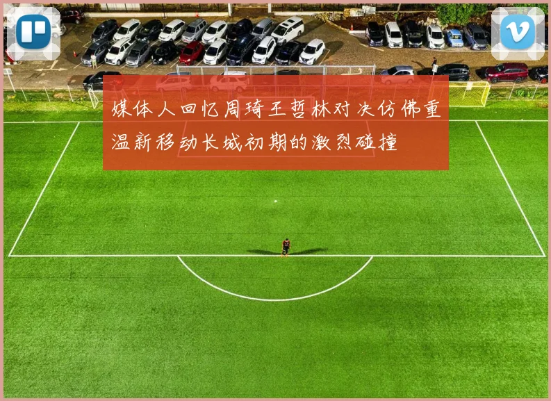 媒体人回忆周琦王哲林对决仿佛重温新移动长城初期的激烈碰撞