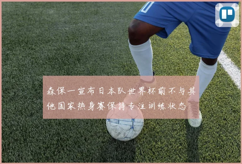 森保一宣布日本队世界杯前不与其他国家热身赛保持专注训练状态